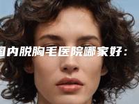 国内脱胸毛医院哪家好：脱胸毛医院前50名好评推荐