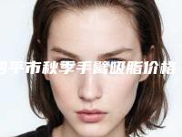 四平市秋季手臂吸脂价格表新鲜大出炉-四平市秋季手臂吸脂价格行情