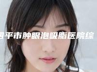 四平市肿眼泡吸脂医院综合实力前十佳排行口碑篇揭晓（四平市肿眼泡吸脂整形医院）
