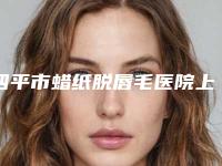 四平市蜡纸脱唇毛医院上榜名单前十都是实力医-公主岭龙仔汇韩医疗美容诊所公立医美牵头
