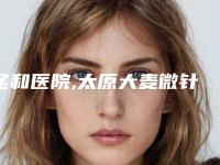 圣和医院,太原大麦微针植发医疗美容诊所你更看好哪一家