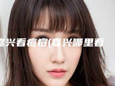嘉兴看痘痘(嘉兴哪里看青春痘比较好)