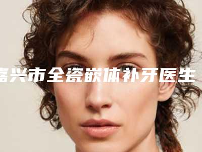 嘉兴市全瓷嵌体补牙医生排行榜top10更新-嘉兴市曾聪口腔医生