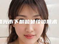 嘉兴市下眼睑皱纹切除术价目表新发布(下眼睑皱纹切除术均价为：5681元)