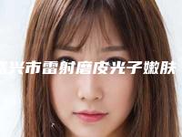 嘉兴市雷射磨皮光子嫩肤医生排名榜实力也不错-褚伟东整形医生口碑实力双在线