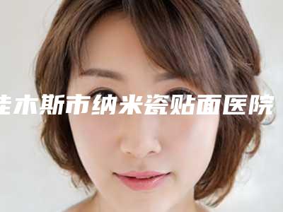 佳木斯市纳米瓷贴面医院上榜名单前十2025榜单新出炉(佳木斯市纳米瓷贴面口腔医院实力差距不大)