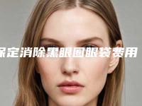 保定消除黑眼圈眼袋费用明细更新-均价9314元