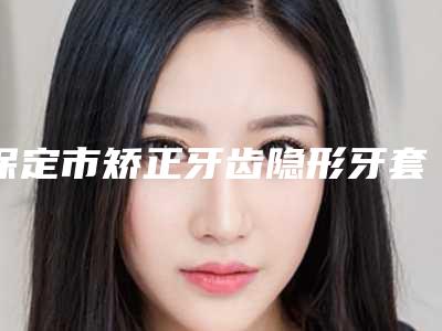 保定市矫正牙齿隐形牙套医院在榜清单前十名排行一览（保定市正立口腔门诊部擅长多种项目）
