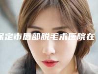 保定市唇部脱毛术医院在榜名单哪个有名气（涿州天媛整形科口碑实力对比速看）