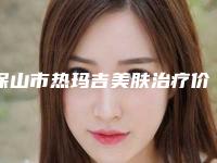 保山市热玛吉美肤治疗价格(收费标准)参考(2025年3月均价为：8226元）