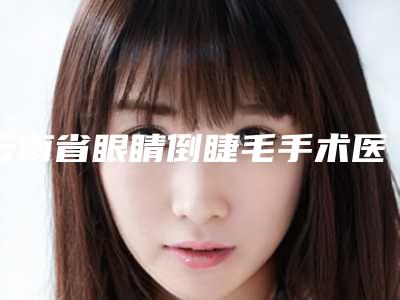 云南省眼睛倒睫毛手术医院排名榜前十人气推荐-云南省眼睛倒睫毛手术整形医院