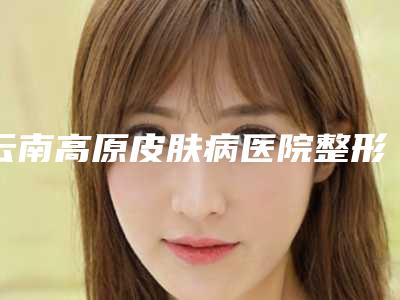 云南高原皮肤病医院整形开眼角整形的价格及护理方式
