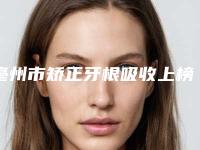 亳州市矫正牙根吸收上榜名单前10名权威上线-亳州市矫正牙根吸收口腔医生