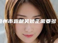 亳州市露龈笑矫正需要多少钱-2025年亳州市露龈笑矫正价格(费用)清单2025近期发布在线一览