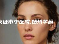 仪征市中医院,扬州芊蔚医疗美容诊所实力在线PK