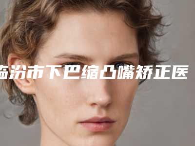 临汾市下巴缩凸嘴矫正医生上榜清单top10提前预览-宁忠彦医生口碑严选