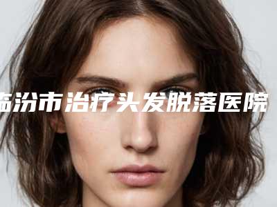 临汾市治疗头发脱落医院上榜名单无悬念上榜(侯马晨晖医学美容门诊部好又不贵)