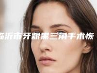 临沂市牙龈黑三角手术恢复医院上榜清单上榜前三个好评如潮_实力雄厚（临沂市牙龈黑三角手术恢复口腔医院获本地网友安利）