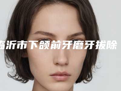 临沂市下颌前牙磨牙拔除医生上榜清单诚挚推荐给您-临沂市韩志军口腔医生