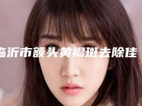 临沂市额头黄褐斑去除佳整形医院排名榜综合参考(临沂中丹医疗美容门诊部大咖实力详解)