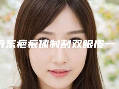 丹东疤痕体制割双眼皮一次可以保持多久