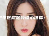 三甲医院颧骨缩小推荐：颧骨缩小医院top30强榜单综合一览