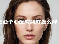 三亚中心医院到底怎么样｜何升腾医生割双眼皮开法如何