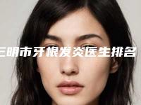 三明市牙根发炎医生排名榜前十位清单收好-三明市余琦口腔医生