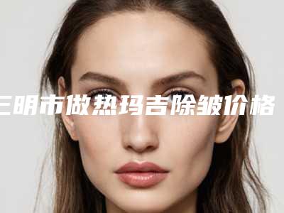 三明市做热玛吉除皱价格参考(2025年3月均价为:3361元)