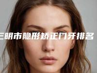 三明市隐形矫正门牙排名top10正规发布-三明市隐形矫正门牙口腔医生