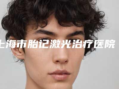 上海市胎记激光治疗医院排行实力靠谱(上海市胎记激光治疗整形医院)