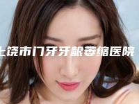 上饶市门牙牙龈萎缩医院排名榜谁实力强（上饶市门牙牙龈萎缩口腔医院口碑汇总）
