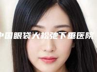 中国眼袋大松弛下垂医院排行榜：眼袋大松弛下垂医院前502025版上新