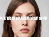 中国磨骨瘦脸医院哪家强：磨骨瘦脸医院前50名强榜机构选择攻略