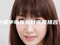 中国半岛瘦脸针医院排名:半岛瘦脸针医院top50强实力深扒
