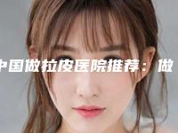 中国做拉皮医院推荐：做拉皮医院前50种草合集