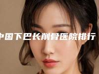 中国下巴长削骨医院排行榜：下巴长削骨医院前50佳年度甄选