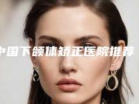 中国下颌体矫正医院推荐：下颌体矫正医院top50都是哪几家机构