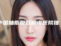 中国抽脂做双眼皮医院推荐：抽脂做双眼皮医院前50名名次发布