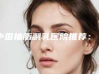 中国抽脂副乳医院推荐：抽脂副乳医院top50强都是热门医美