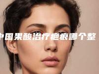 中国果酸治疗疤痕哪个整形医院比较好：果酸治疗疤痕医院前50位硬核推荐