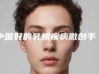 中国好的乳腺疾病微创手术医院：乳腺疾病微创手术医院前50位机构点评