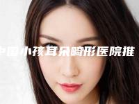 中国小孩耳朵畸形医院推荐：小孩耳朵畸形医院前50强哪个实力好
