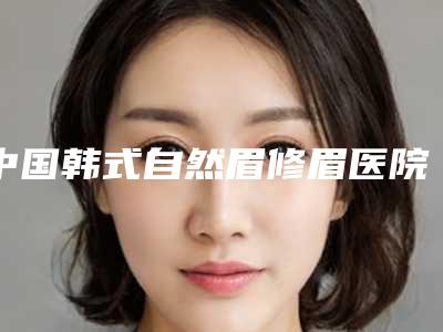 中国韩式自然眉修眉医院哪家好:韩式自然眉修眉医院前50实力更新