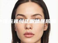 中国近视纠正眼睛医院排名：近视纠正眼睛医院前50位知名医美机构盘点