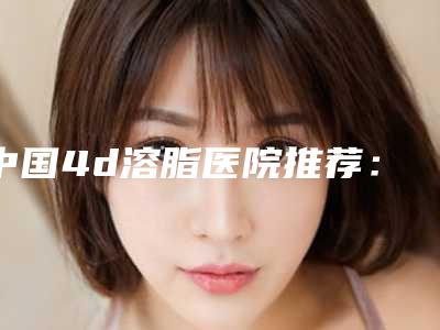 中国4d溶脂医院推荐:4d溶脂医院前50佳口碑好不好