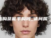 丰胸茶能丰胸吗_请问喝茶可以丰胸吗
