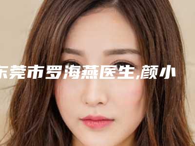 东莞市罗海燕医生,颜小武医生下眼睑下至矫正技术实力、口碑评价、价格表PK