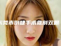 东莞市倒睫手术就割双眼皮医生在榜名单前10强公立推荐-东莞市李雄艳整形医生