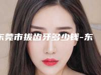 东莞市拔齿牙多少钱-东莞市拔齿牙医院在榜清单根据自己的预算来选择哦